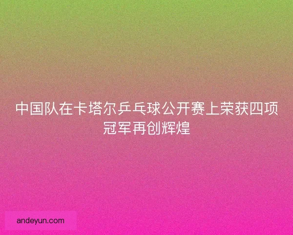 中国队在卡塔尔乒乓球公开赛上荣获四项冠军再创辉煌