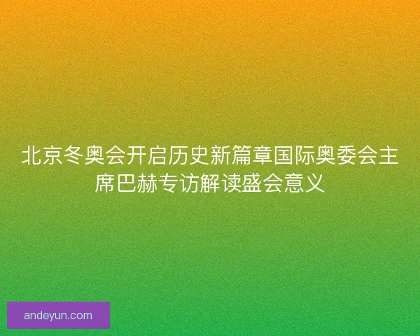 北京冬奥会开启历史新篇章国际奥委会主席巴赫专访解读盛会意义