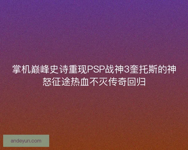 掌机巅峰史诗重现PSP战神3奎托斯的神怒征途热血不灭传奇回归